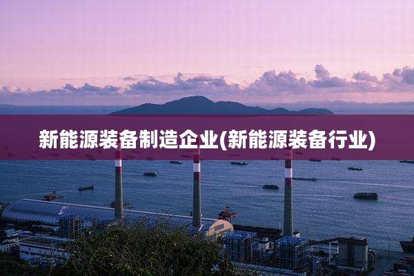 新能源装备制造企业(新能源装备行业)