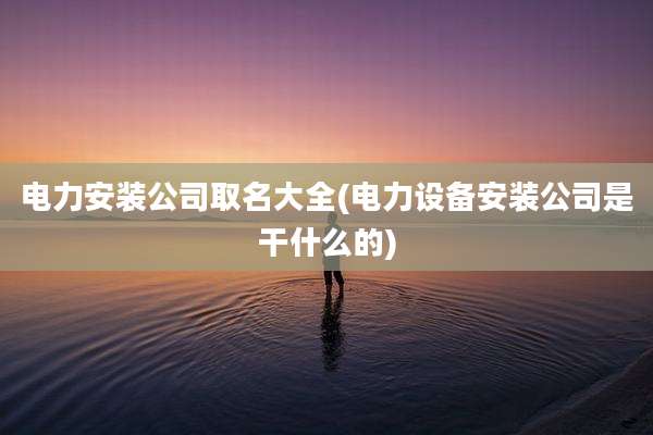 电力安装公司取名大全(电力设备安装公司是干什么的)