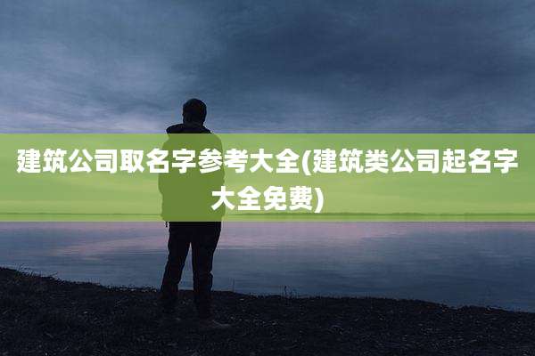 建筑公司取名字参考大全(建筑类公司起名字大全免费)