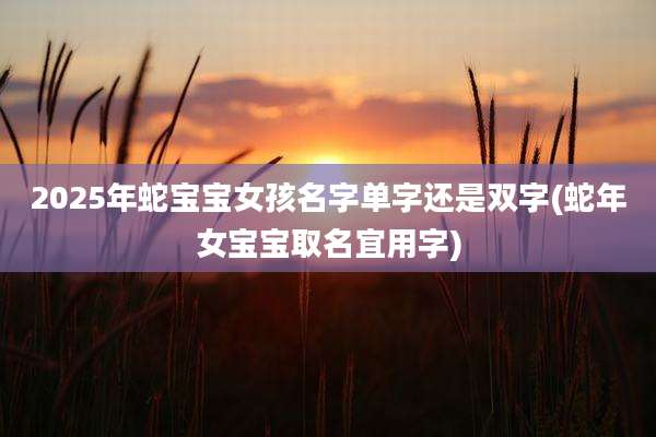 2025年蛇宝宝女孩名字单字还是双字(蛇年女宝宝取名宜用字)