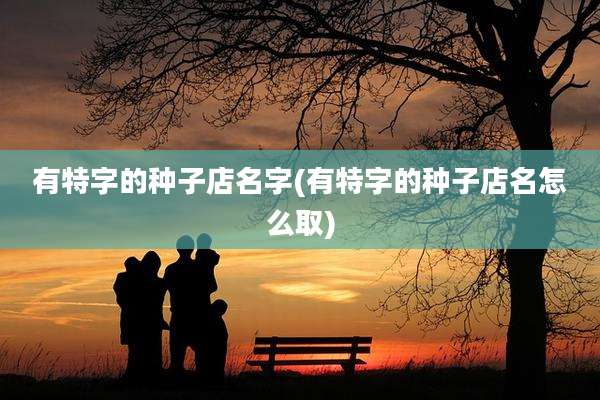 有特字的种子店名字(有特字的种子店名怎么取)
