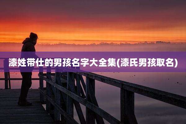 漆姓带仕的男孩名字大全集(漆氏男孩取名)