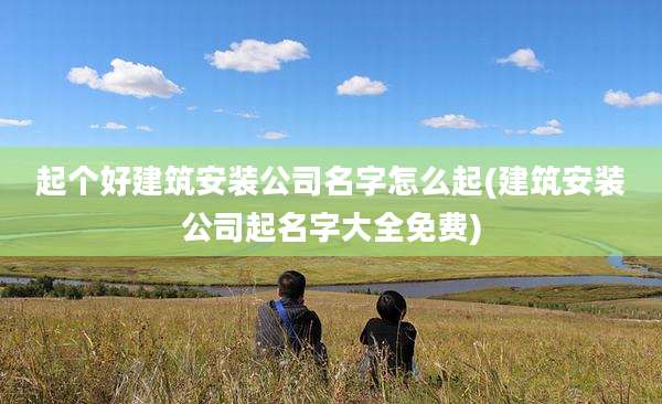 起个好建筑安装公司名字怎么起(建筑安装公司起名字大全免费)