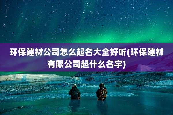环保建材公司怎么起名大全好听(环保建材有限公司起什么名字)