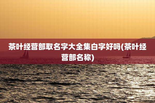 茶叶经营部取名字大全集白字好吗(茶叶经营部名称)