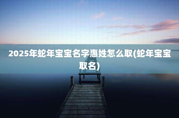 2025年蛇年宝宝名字惠姓怎么取(蛇年宝宝取名)