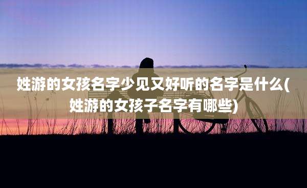 姓游的女孩名字少见又好听的名字是什么(姓游的女孩子名字有哪些)