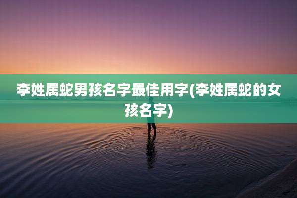 李姓属蛇男孩名字最佳用字(李姓属蛇的女孩名字)