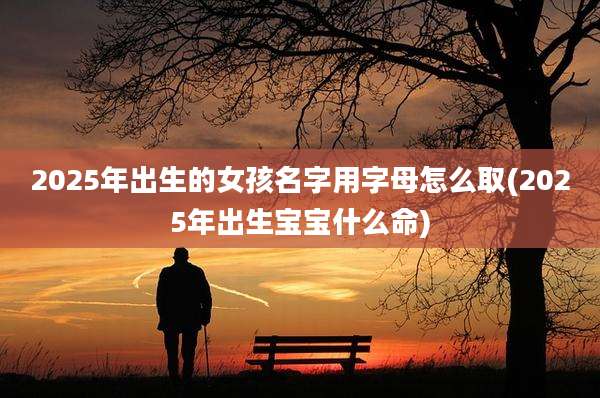 2025年出生的女孩名字用字母怎么取(2025年出生宝宝什么命)