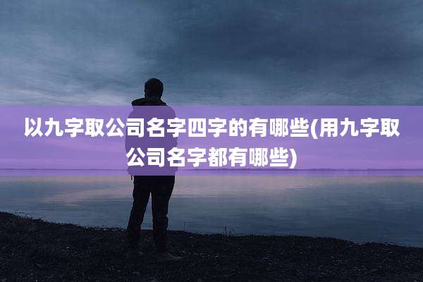 以九字取公司名字四字的有哪些(用九字取公司名字都有哪些)