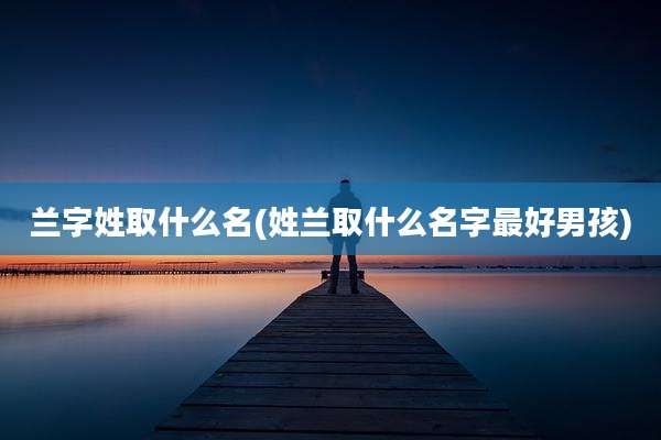 兰字姓取什么名(姓兰取什么名字最好男孩)