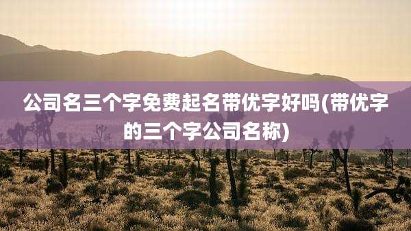 公司名三个字免费起名带优字好吗(带优字的三个字公司名称)