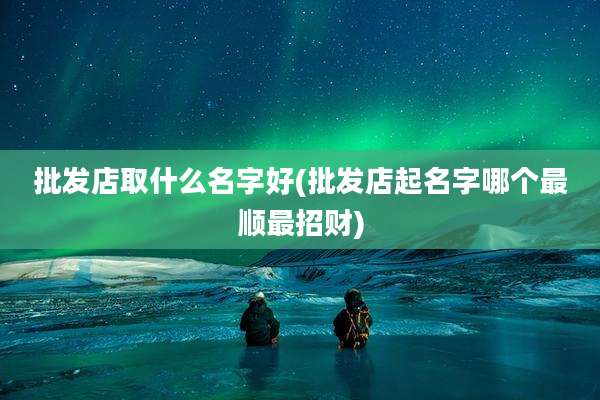 批发店取什么名字好(批发店起名字哪个最顺最招财)