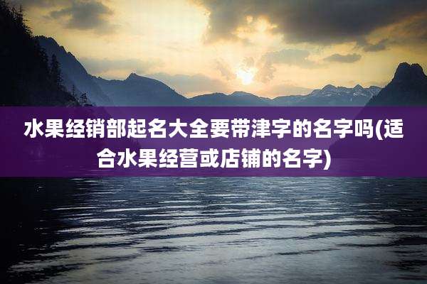 水果经销部起名大全要带津字的名字吗(适合水果经营或店铺的名字)