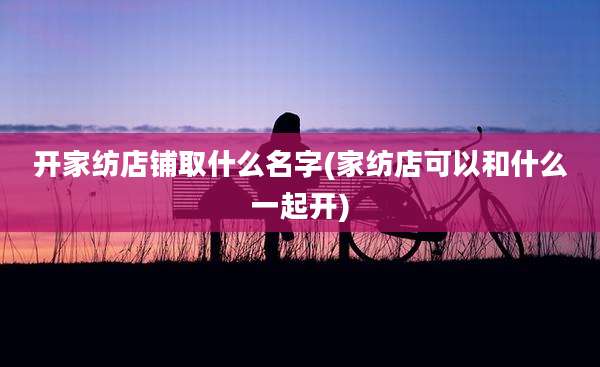 开家纺店铺取什么名字(家纺店可以和什么一起开)