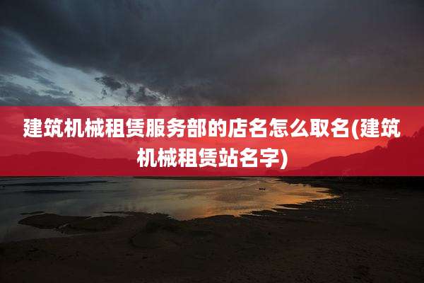 建筑机械租赁服务部的店名怎么取名(建筑机械租赁站名字)