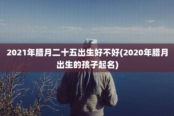 2021年腊月二十五出生好不好(2020年腊月出生的孩子起名)