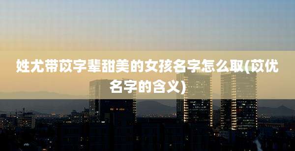 姓尤带苡字辈甜美的女孩名字怎么取(苡优名字的含义)