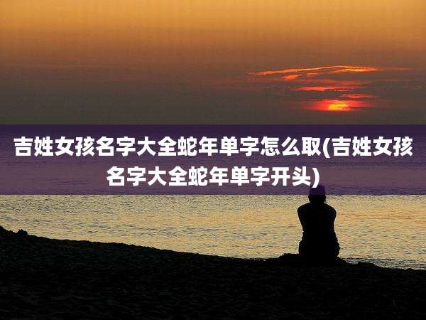 吉姓女孩名字大全蛇年单字怎么取(吉姓女孩名字大全蛇年单字开头)