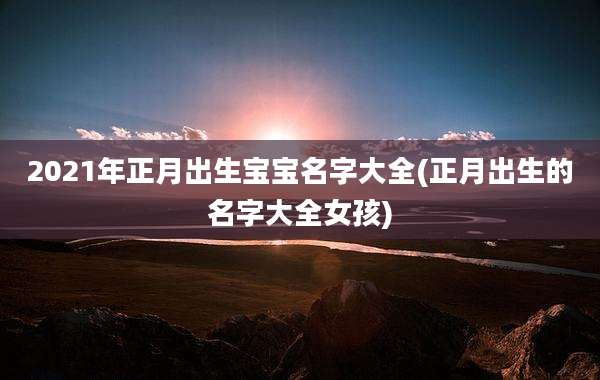 2021年正月出生宝宝名字大全(正月出生的名字大全女孩)