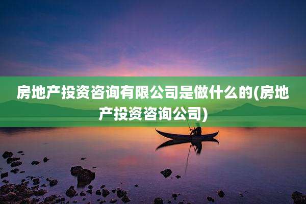 房地产投资咨询有限公司是做什么的(房地产投资咨询公司)