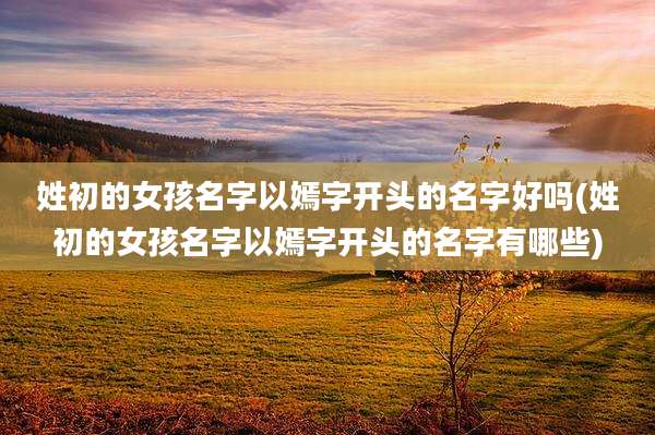 姓初的女孩名字以嫣字开头的名字好吗(姓初的女孩名字以嫣字开头的名字有哪些)