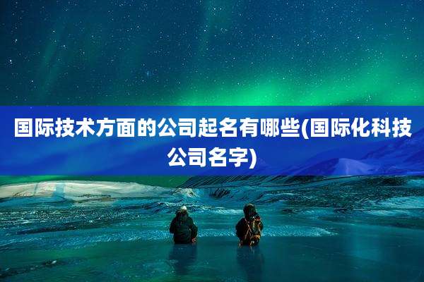 国际技术方面的公司起名有哪些(国际化科技公司名字)