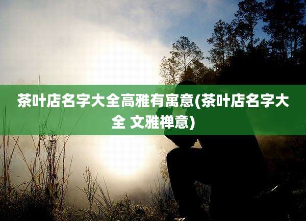 茶叶店名字大全高雅有寓意(茶叶店名字大全 文雅禅意)