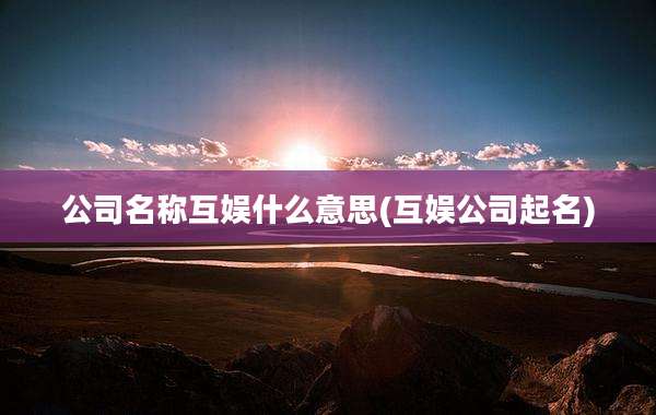 公司名称互娱什么意思(互娱公司起名)