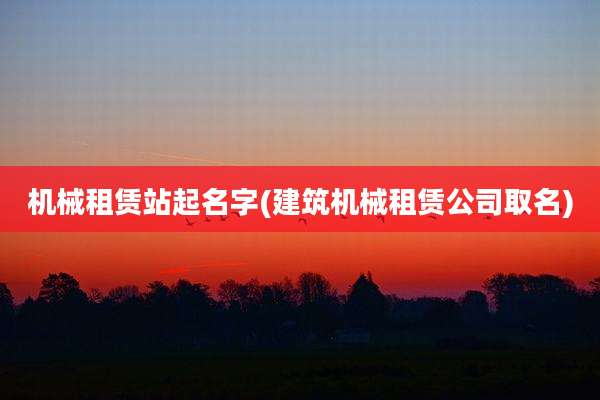 机械租赁站起名字(建筑机械租赁公司取名)