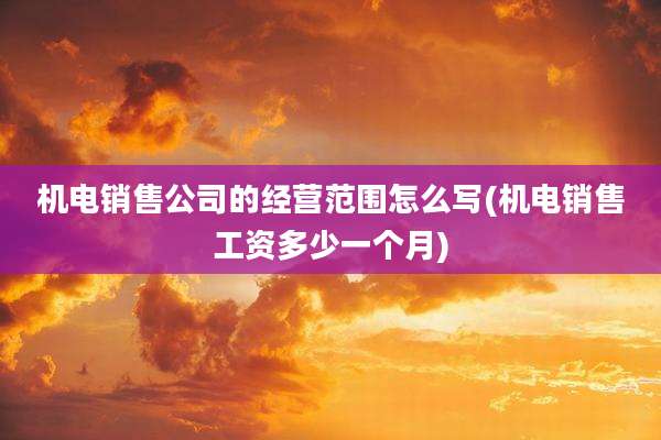 机电销售公司的经营范围怎么写(机电销售工资多少一个月)