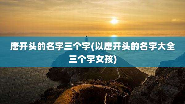 唐开头的名字三个字(以唐开头的名字大全三个字女孩)
