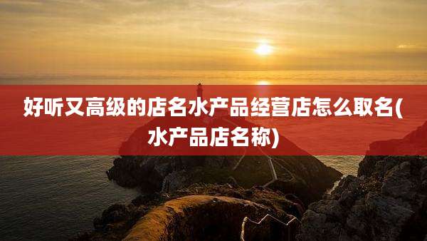 好听又高级的店名水产品经营店怎么取名(水产品店名称)