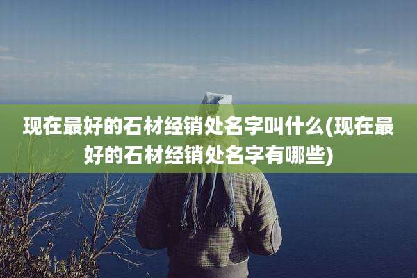 现在最好的石材经销处名字叫什么(现在最好的石材经销处名字有哪些)