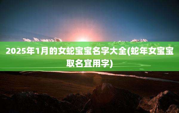2025年1月的女蛇宝宝名字大全(蛇年女宝宝取名宜用字)