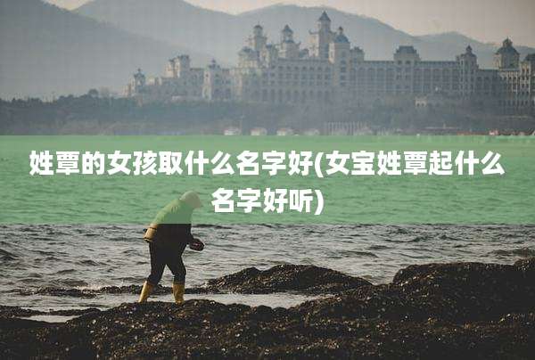 姓覃的女孩取什么名字好(女宝姓覃起什么名字好听)