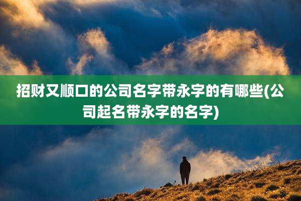 招财又顺口的公司名字带永字的有哪些(公司起名带永字的名字)