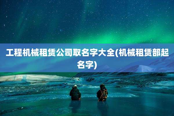 工程机械租赁公司取名字大全(机械租赁部起名字)