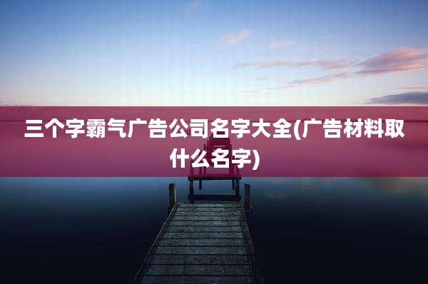 三个字霸气广告公司名字大全(广告材料取什么名字)