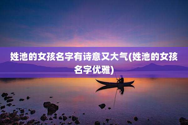 姓池的女孩名字有诗意又大气(姓池的女孩名字优雅)