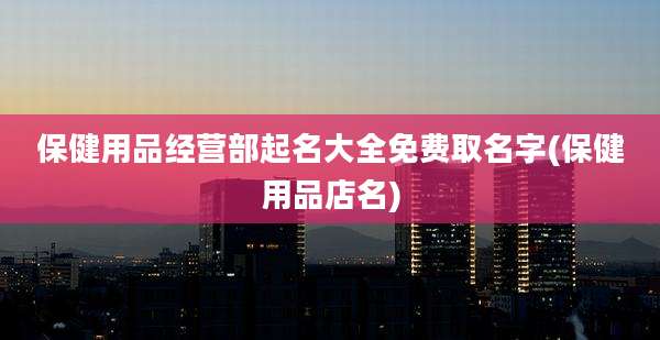 保健用品经营部起名大全免费取名字(保健用品店名)