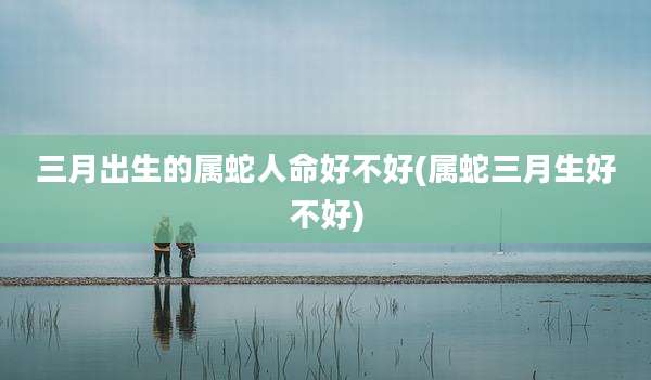 三月出生的属蛇人命好不好(属蛇三月生好不好)