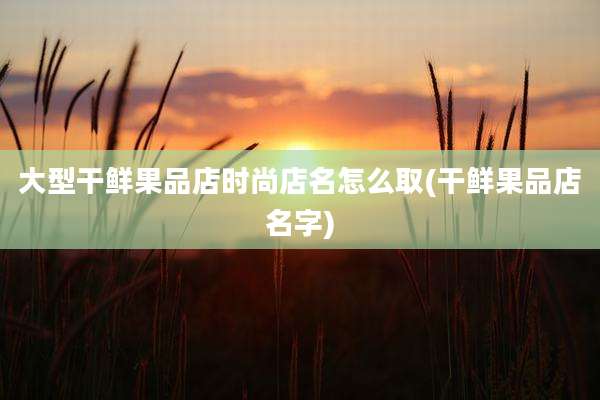 大型干鲜果品店时尚店名怎么取(干鲜果品店名字)