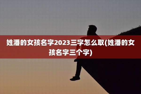 姓潘的女孩名字2023三字怎么取(姓潘的女孩名字三个字)