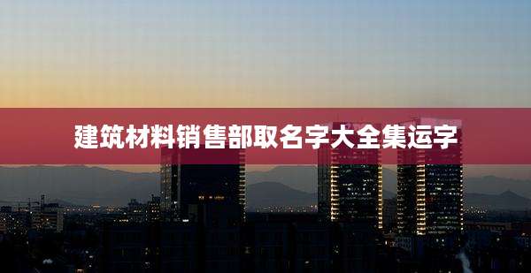 建筑材料销售部取名字大全集运字