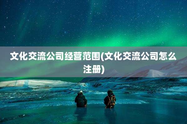 文化交流公司经营范围(文化交流公司怎么注册)