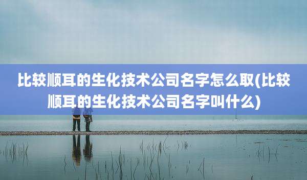 比较顺耳的生化技术公司名字怎么取(比较顺耳的生化技术公司名字叫什么)