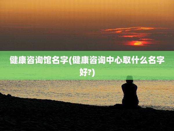 健康咨询馆名字(健康咨询中心取什么名字好?)