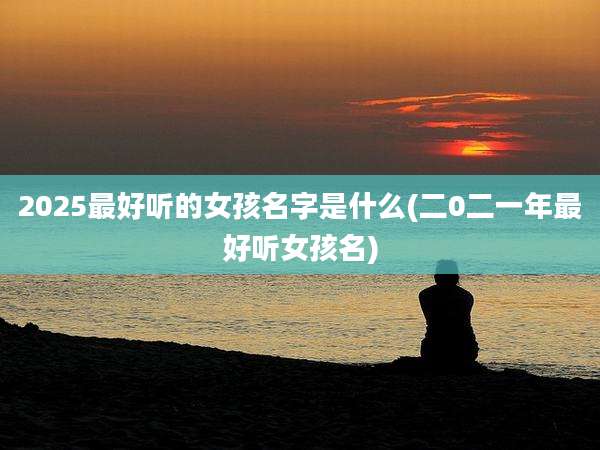2025最好听的女孩名字是什么(二0二一年最好听女孩名)