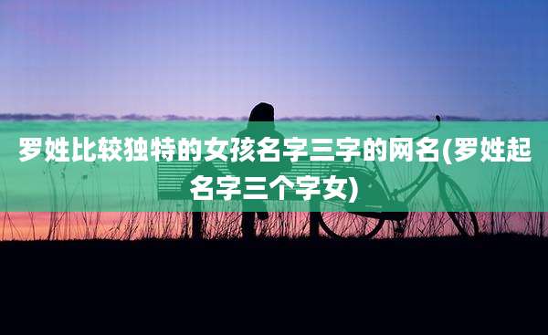 罗姓比较独特的女孩名字三字的网名(罗姓起名字三个字女)